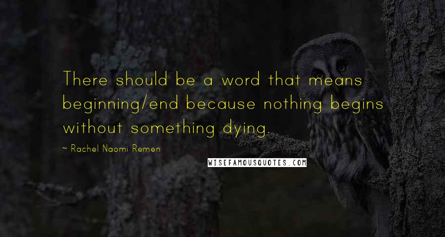 Rachel Naomi Remen Quotes: There should be a word that means beginning/end because nothing begins without something dying.