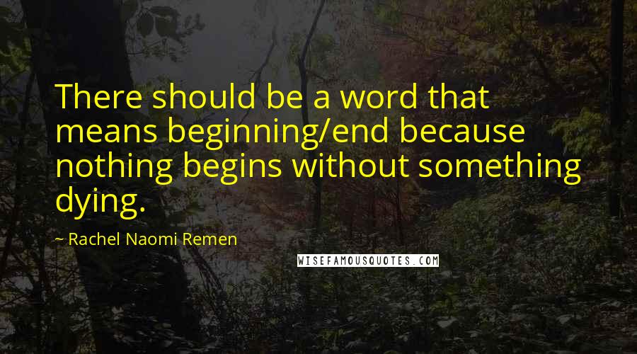 Rachel Naomi Remen Quotes: There should be a word that means beginning/end because nothing begins without something dying.