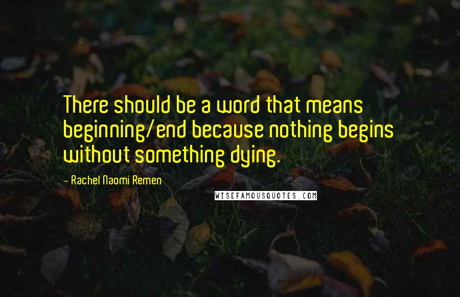 Rachel Naomi Remen Quotes: There should be a word that means beginning/end because nothing begins without something dying.