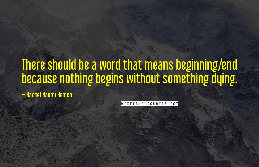 Rachel Naomi Remen Quotes: There should be a word that means beginning/end because nothing begins without something dying.