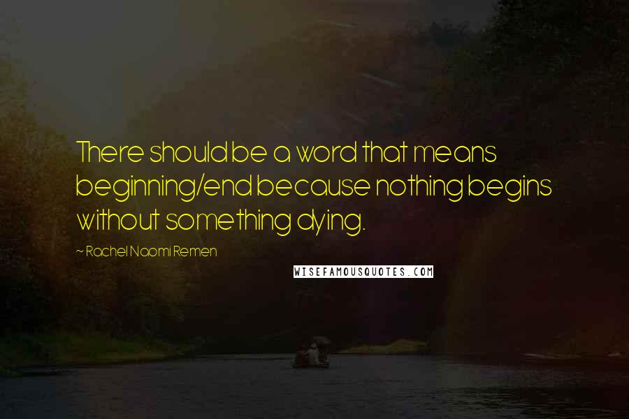 Rachel Naomi Remen Quotes: There should be a word that means beginning/end because nothing begins without something dying.