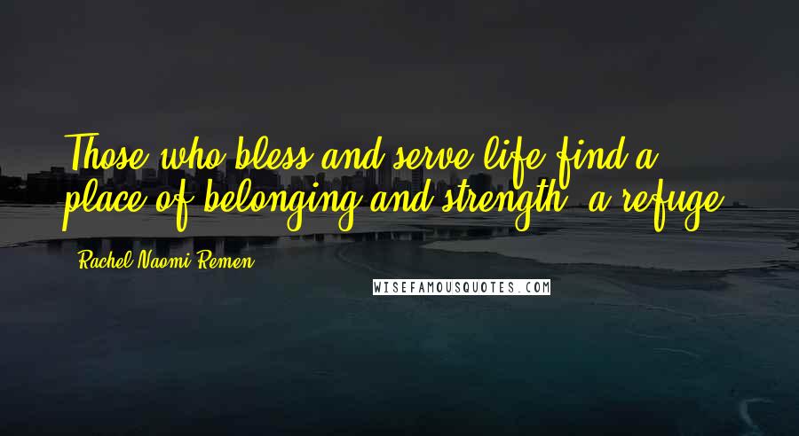 Rachel Naomi Remen Quotes: Those who bless and serve life find a place of belonging and strength, a refuge.