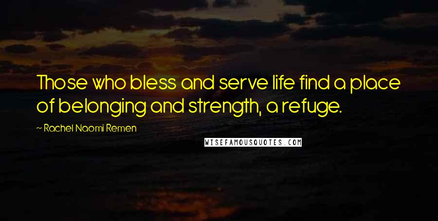 Rachel Naomi Remen Quotes: Those who bless and serve life find a place of belonging and strength, a refuge.