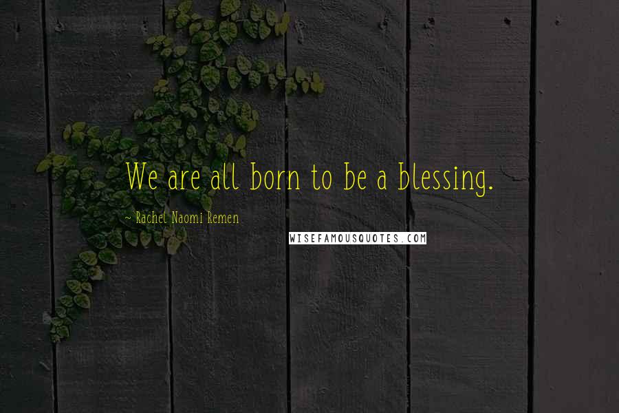 Rachel Naomi Remen Quotes: We are all born to be a blessing.