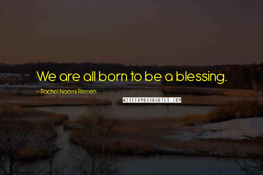 Rachel Naomi Remen Quotes: We are all born to be a blessing.