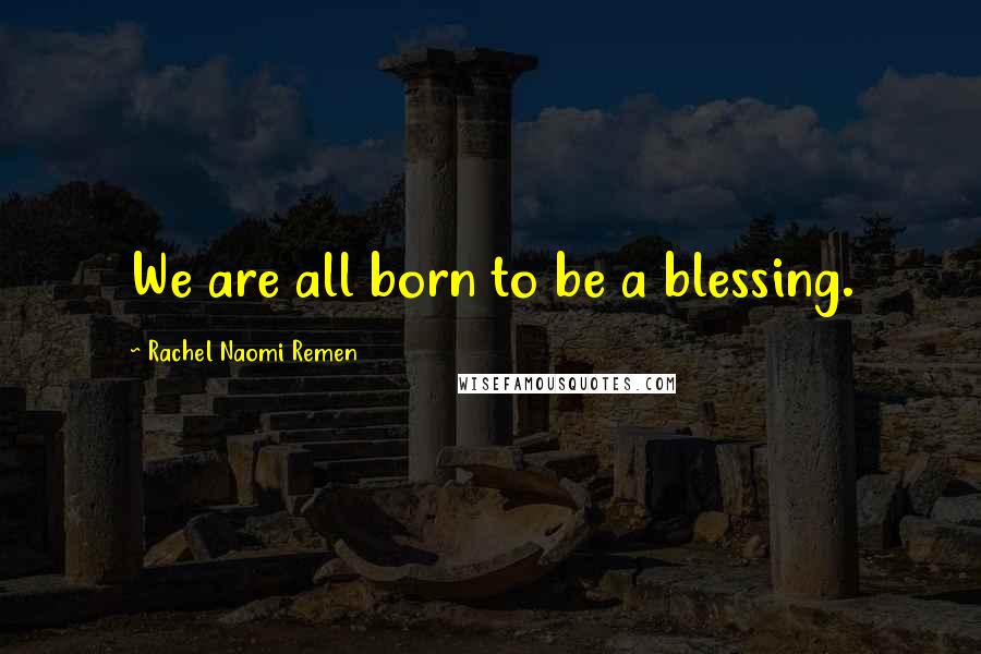 Rachel Naomi Remen Quotes: We are all born to be a blessing.