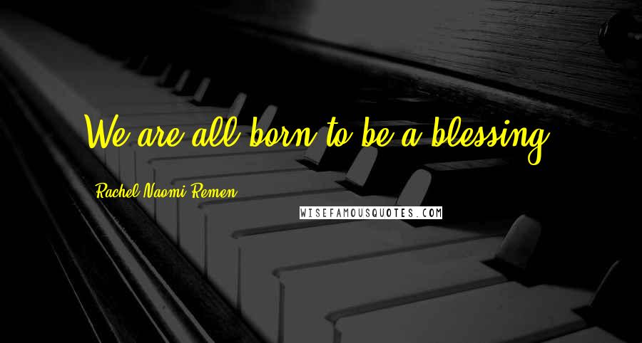 Rachel Naomi Remen Quotes: We are all born to be a blessing.