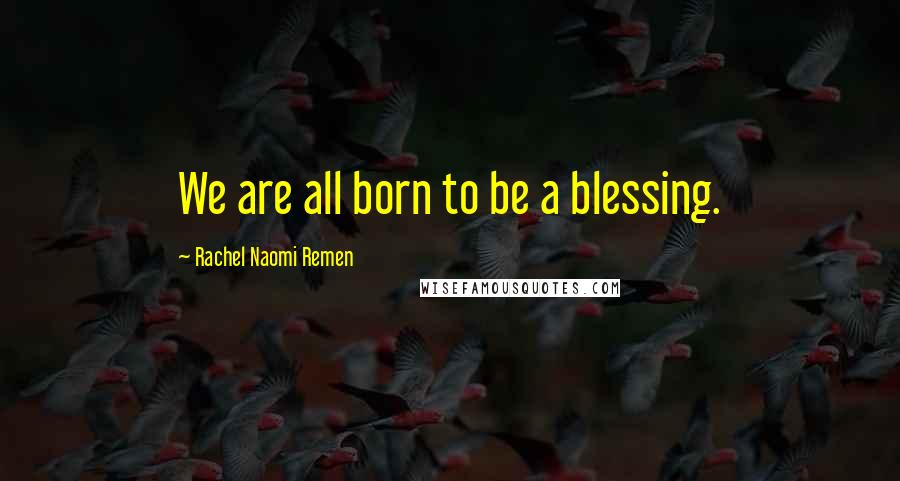 Rachel Naomi Remen Quotes: We are all born to be a blessing.