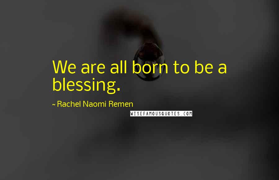 Rachel Naomi Remen Quotes: We are all born to be a blessing.