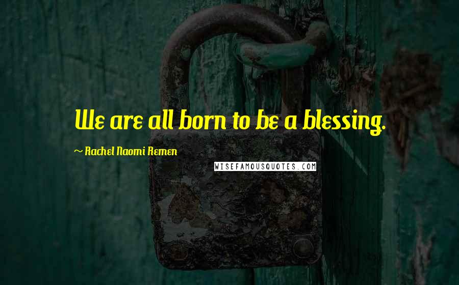 Rachel Naomi Remen Quotes: We are all born to be a blessing.