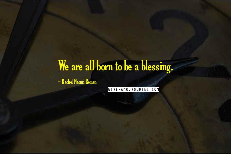 Rachel Naomi Remen Quotes: We are all born to be a blessing.