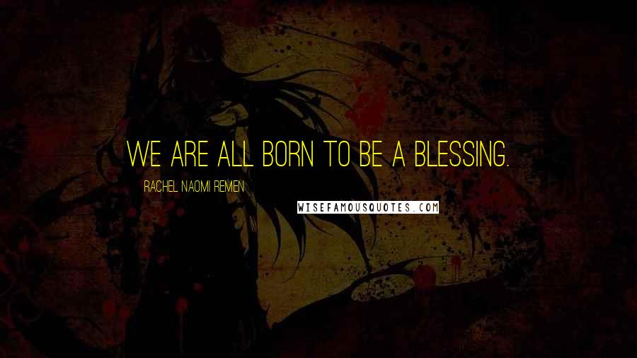 Rachel Naomi Remen Quotes: We are all born to be a blessing.
