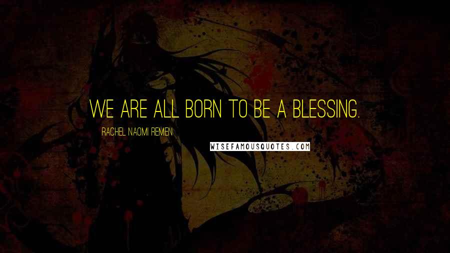 Rachel Naomi Remen Quotes: We are all born to be a blessing.