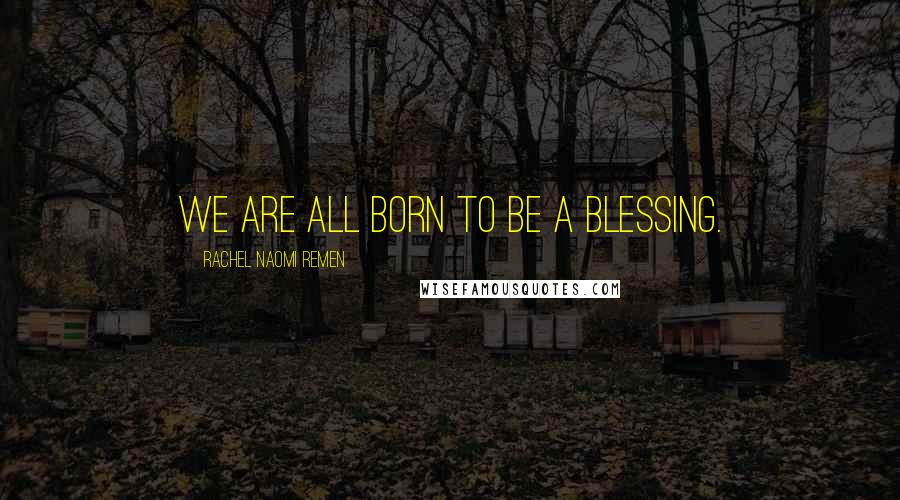 Rachel Naomi Remen Quotes: We are all born to be a blessing.