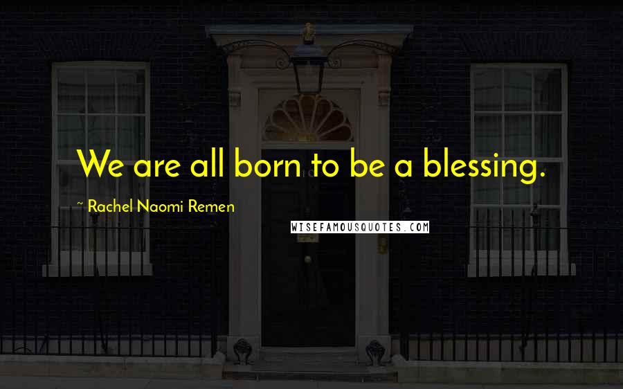 Rachel Naomi Remen Quotes: We are all born to be a blessing.