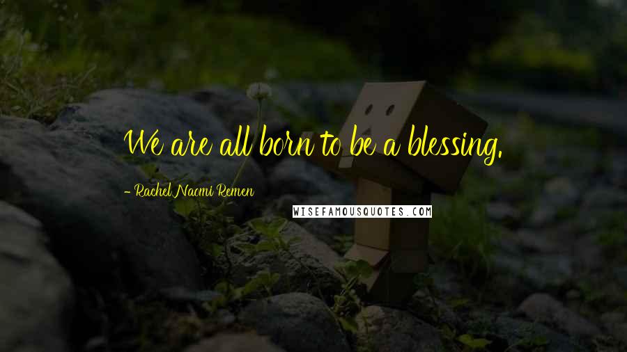 Rachel Naomi Remen Quotes: We are all born to be a blessing.