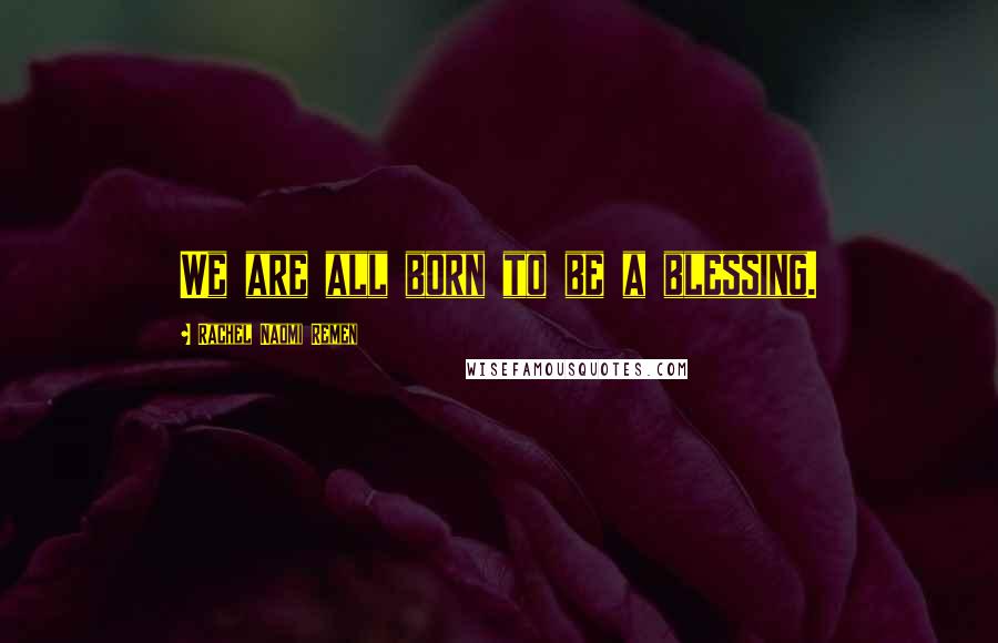 Rachel Naomi Remen Quotes: We are all born to be a blessing.