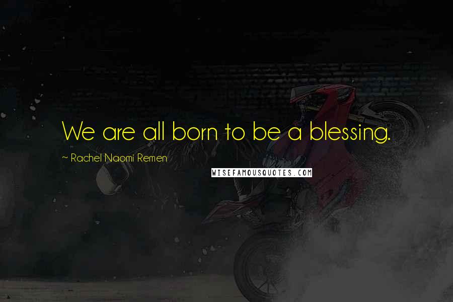 Rachel Naomi Remen Quotes: We are all born to be a blessing.