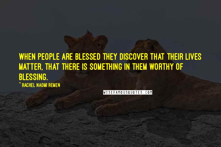Rachel Naomi Remen Quotes: When people are blessed they discover that their lives matter, that there is something in them worthy of blessing.