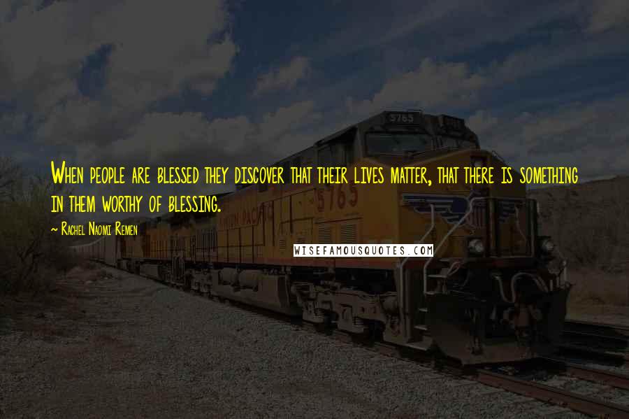 Rachel Naomi Remen Quotes: When people are blessed they discover that their lives matter, that there is something in them worthy of blessing.