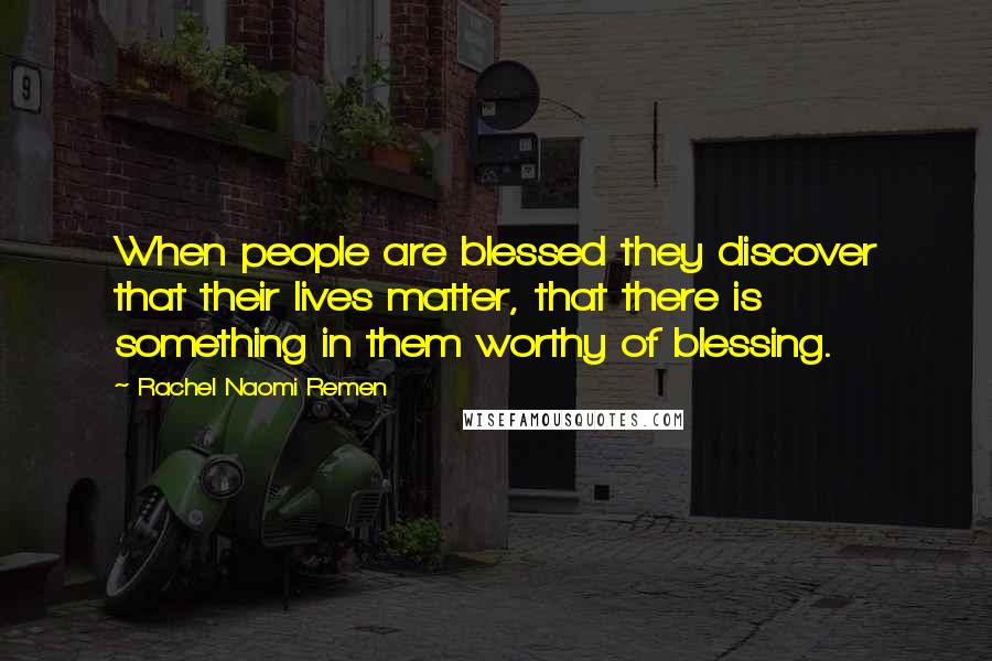 Rachel Naomi Remen Quotes: When people are blessed they discover that their lives matter, that there is something in them worthy of blessing.