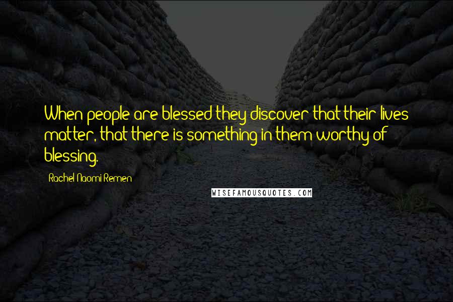 Rachel Naomi Remen Quotes: When people are blessed they discover that their lives matter, that there is something in them worthy of blessing.