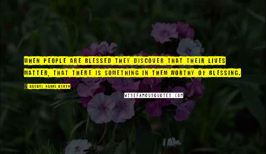 Rachel Naomi Remen Quotes: When people are blessed they discover that their lives matter, that there is something in them worthy of blessing.