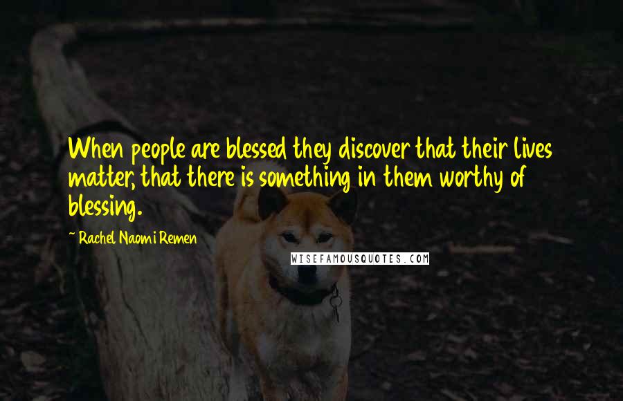 Rachel Naomi Remen Quotes: When people are blessed they discover that their lives matter, that there is something in them worthy of blessing.