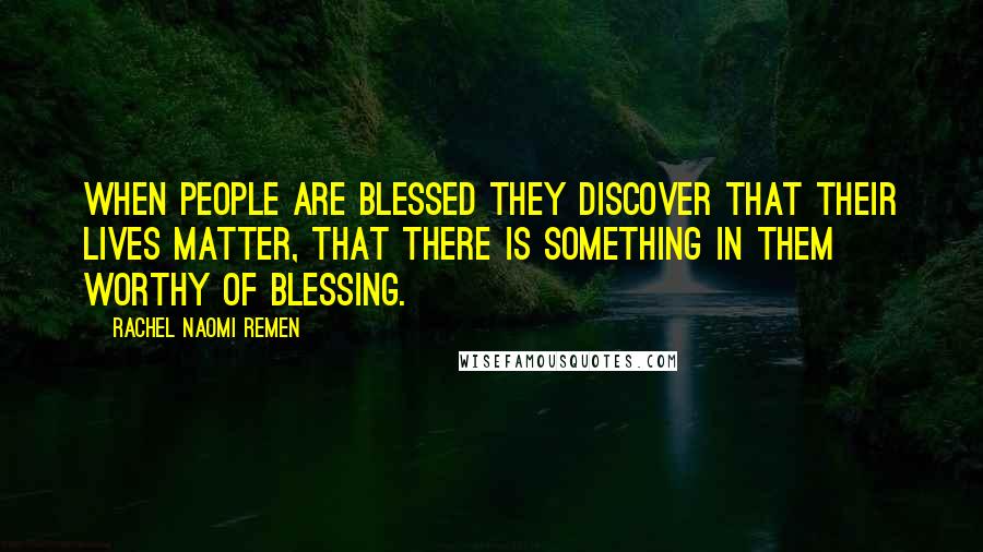 Rachel Naomi Remen Quotes: When people are blessed they discover that their lives matter, that there is something in them worthy of blessing.