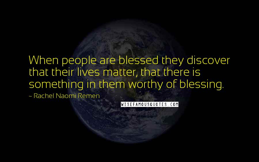 Rachel Naomi Remen Quotes: When people are blessed they discover that their lives matter, that there is something in them worthy of blessing.