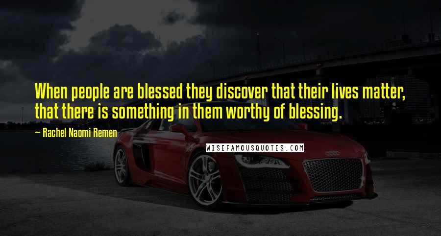 Rachel Naomi Remen Quotes: When people are blessed they discover that their lives matter, that there is something in them worthy of blessing.