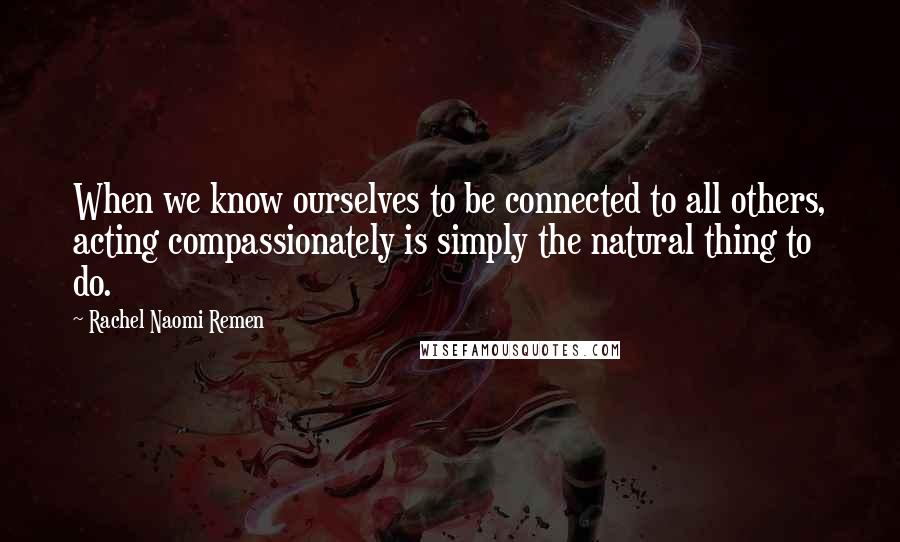 Rachel Naomi Remen Quotes: When we know ourselves to be connected to all others, acting compassionately is simply the natural thing to do.