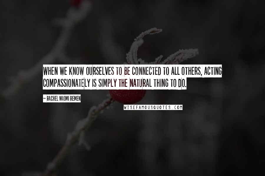 Rachel Naomi Remen Quotes: When we know ourselves to be connected to all others, acting compassionately is simply the natural thing to do.