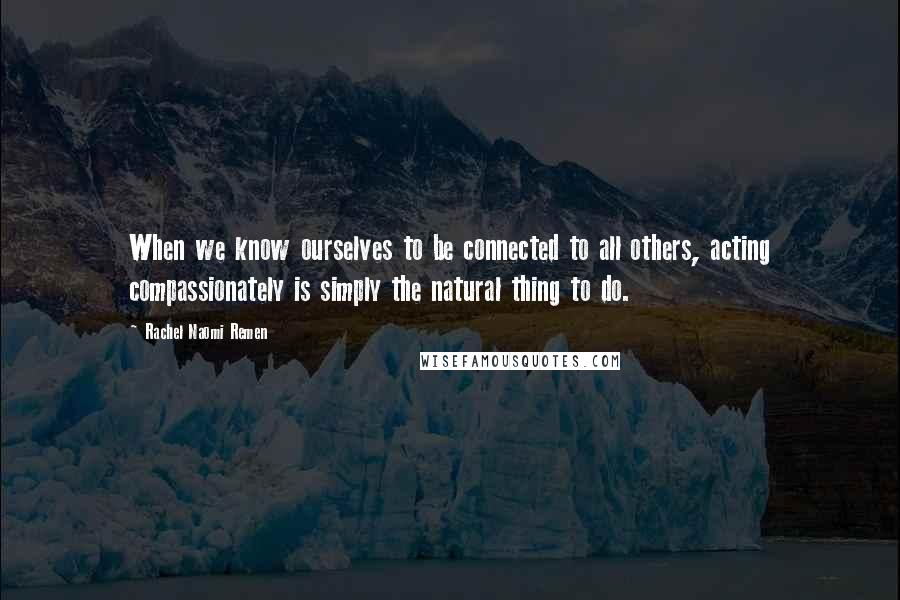 Rachel Naomi Remen Quotes: When we know ourselves to be connected to all others, acting compassionately is simply the natural thing to do.