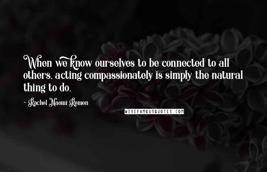 Rachel Naomi Remen Quotes: When we know ourselves to be connected to all others, acting compassionately is simply the natural thing to do.