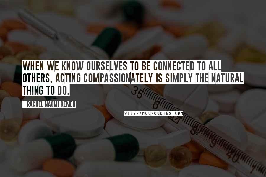 Rachel Naomi Remen Quotes: When we know ourselves to be connected to all others, acting compassionately is simply the natural thing to do.