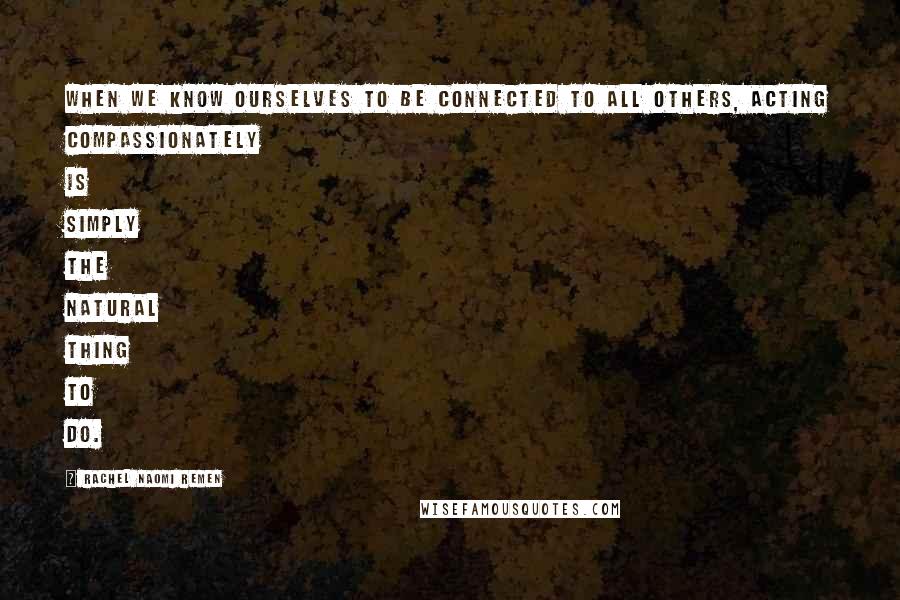 Rachel Naomi Remen Quotes: When we know ourselves to be connected to all others, acting compassionately is simply the natural thing to do.