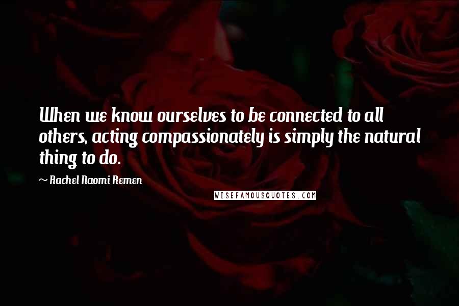 Rachel Naomi Remen Quotes: When we know ourselves to be connected to all others, acting compassionately is simply the natural thing to do.