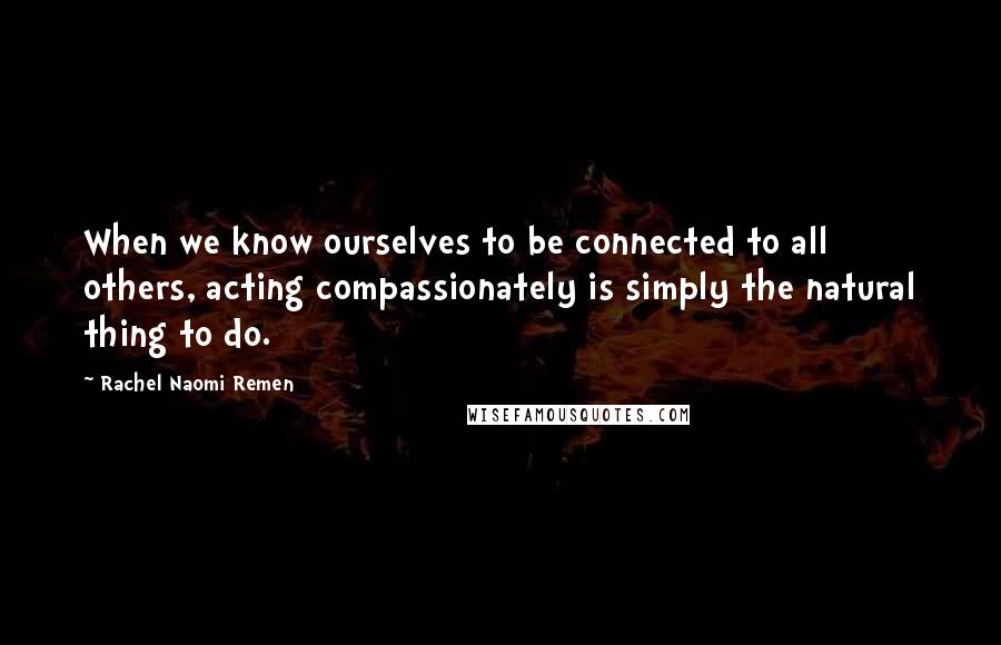 Rachel Naomi Remen Quotes: When we know ourselves to be connected to all others, acting compassionately is simply the natural thing to do.