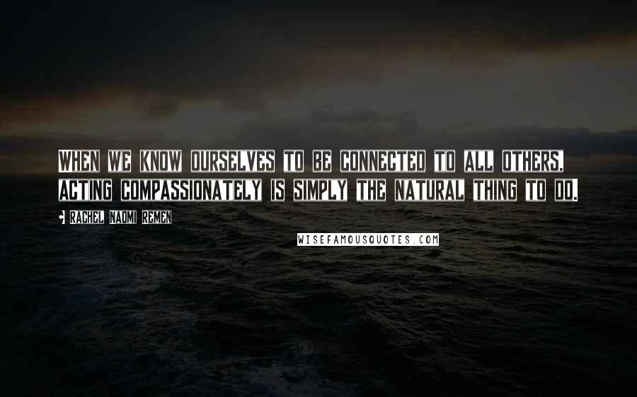 Rachel Naomi Remen Quotes: When we know ourselves to be connected to all others, acting compassionately is simply the natural thing to do.