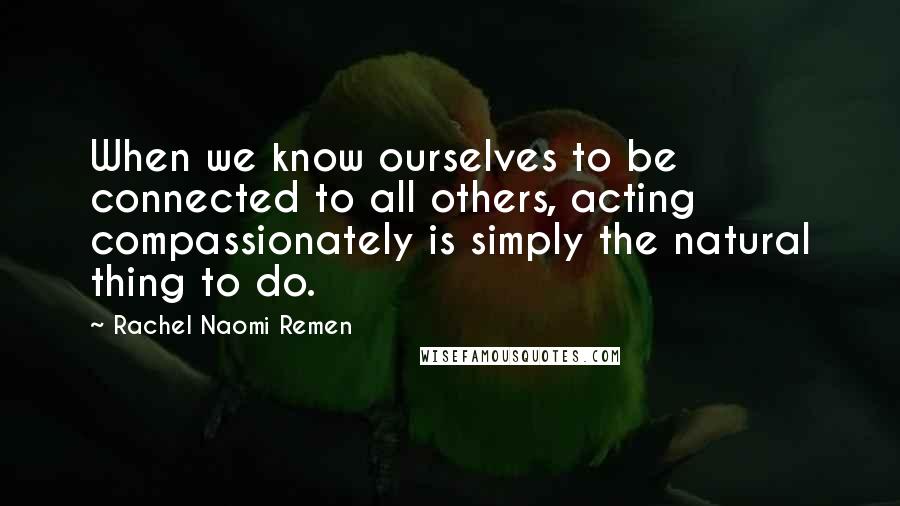 Rachel Naomi Remen Quotes: When we know ourselves to be connected to all others, acting compassionately is simply the natural thing to do.