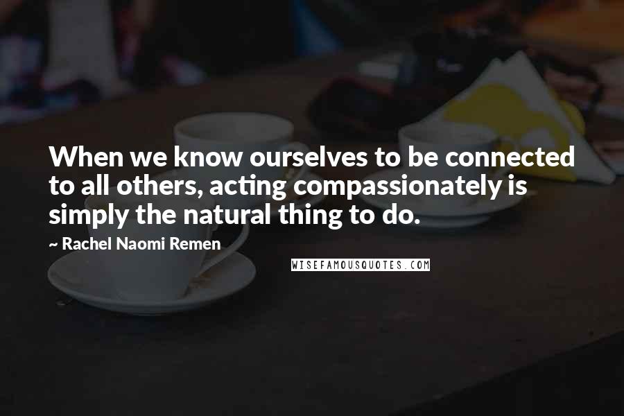 Rachel Naomi Remen Quotes: When we know ourselves to be connected to all others, acting compassionately is simply the natural thing to do.