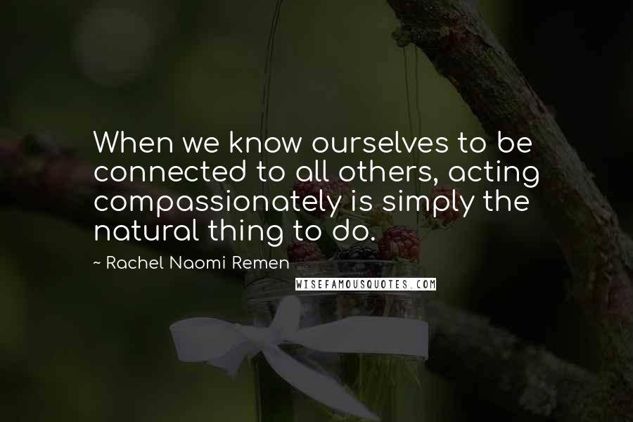 Rachel Naomi Remen Quotes: When we know ourselves to be connected to all others, acting compassionately is simply the natural thing to do.