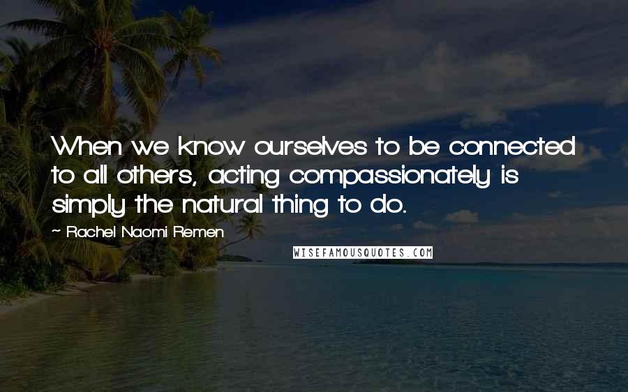 Rachel Naomi Remen Quotes: When we know ourselves to be connected to all others, acting compassionately is simply the natural thing to do.