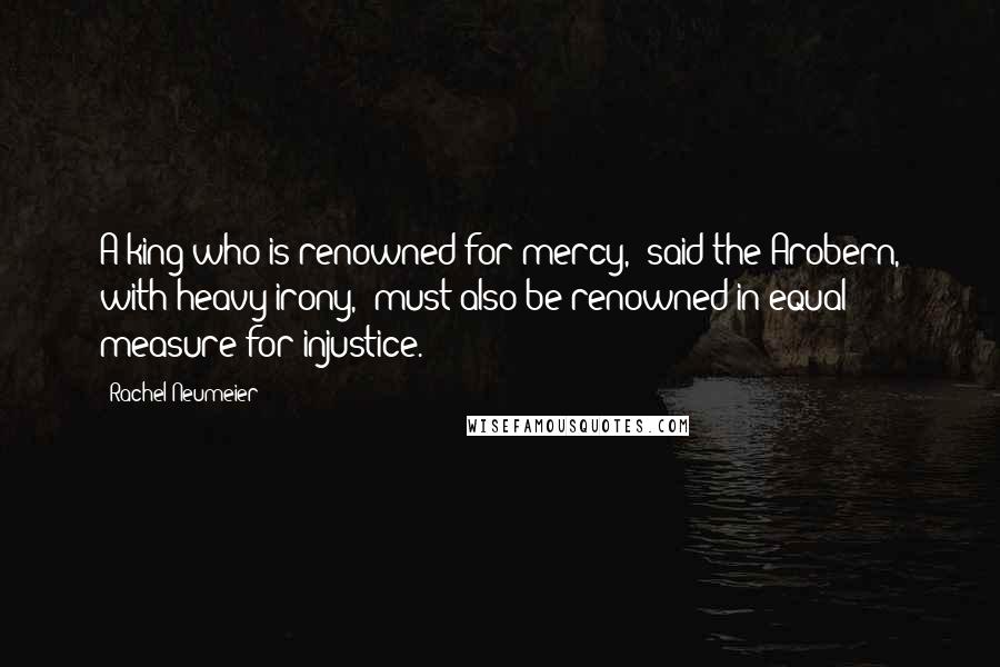 Rachel Neumeier Quotes: A king who is renowned for mercy," said the Arobern, with heavy irony, "must also be renowned in equal measure for injustice.