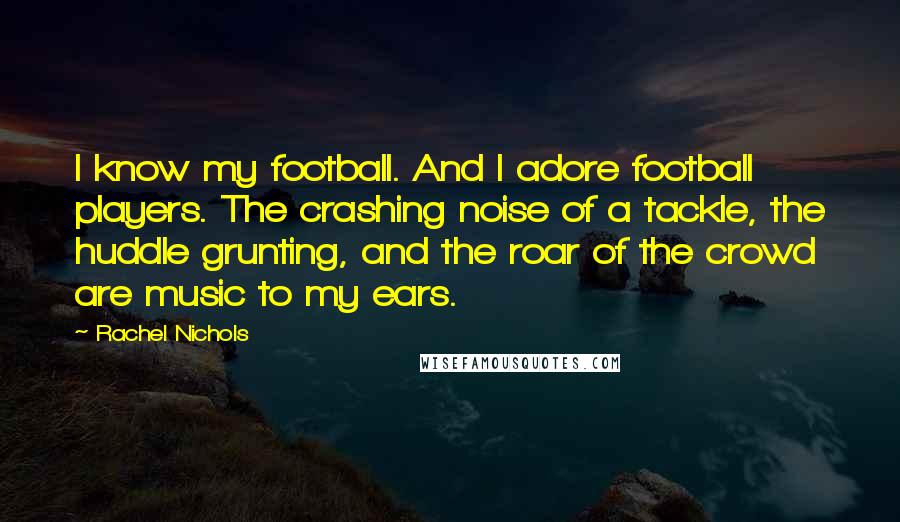 Rachel Nichols Quotes: I know my football. And I adore football players. The crashing noise of a tackle, the huddle grunting, and the roar of the crowd are music to my ears.