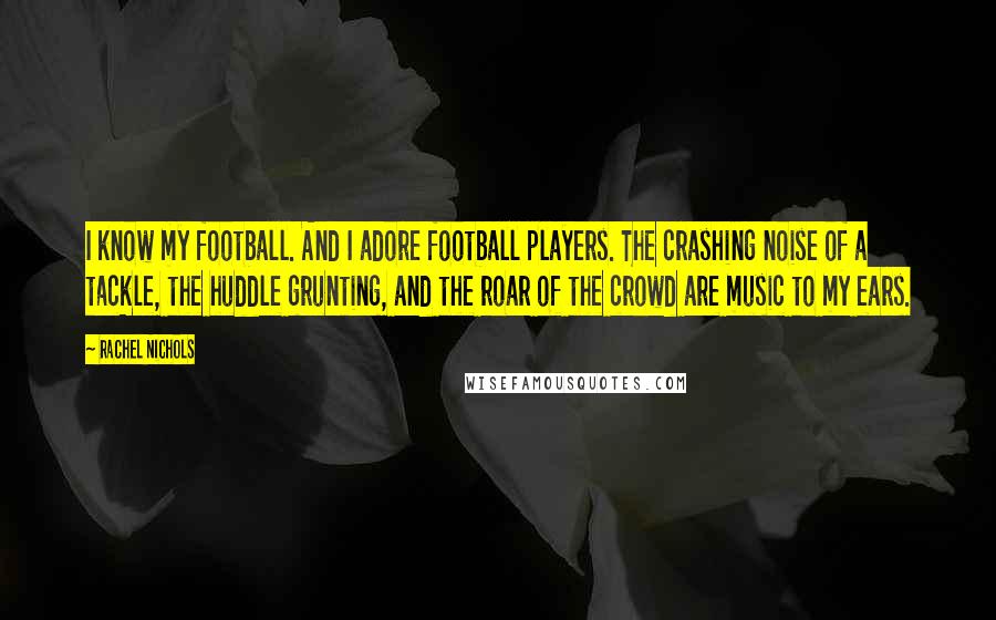 Rachel Nichols Quotes: I know my football. And I adore football players. The crashing noise of a tackle, the huddle grunting, and the roar of the crowd are music to my ears.