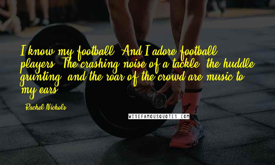 Rachel Nichols Quotes: I know my football. And I adore football players. The crashing noise of a tackle, the huddle grunting, and the roar of the crowd are music to my ears.