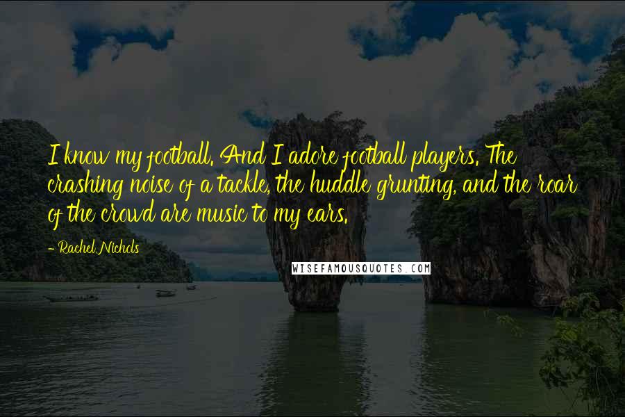 Rachel Nichols Quotes: I know my football. And I adore football players. The crashing noise of a tackle, the huddle grunting, and the roar of the crowd are music to my ears.