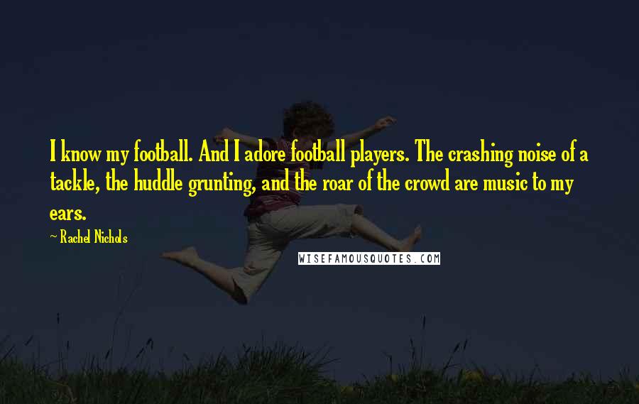 Rachel Nichols Quotes: I know my football. And I adore football players. The crashing noise of a tackle, the huddle grunting, and the roar of the crowd are music to my ears.